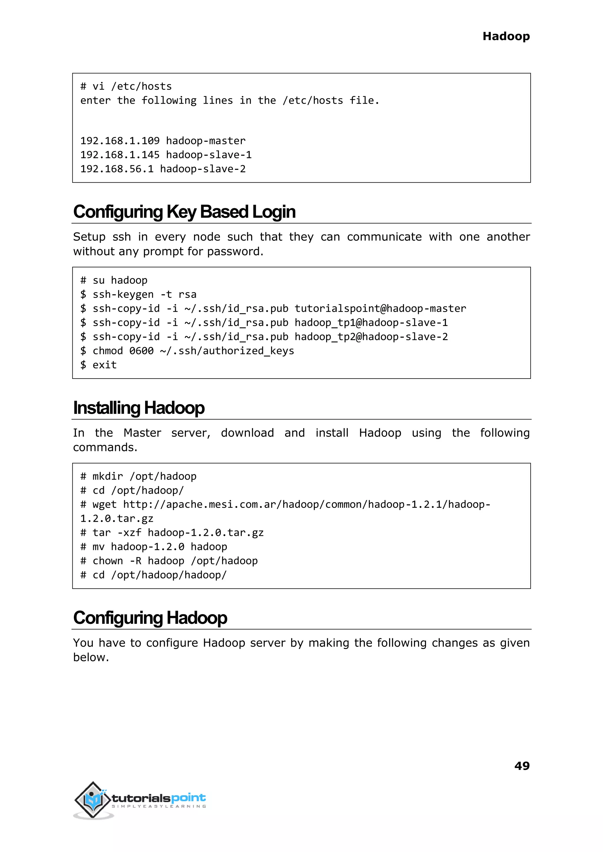 Hadoop
49
# vi /etc/hosts
enter the following lines in the /etc/hosts file.
192.168.1.109 hadoop-master
192.168.1.145 hadoop-slave-1
192.168.56.1 hadoop-slave-2
ConfiguringKeyBasedLogin
Setup ssh in every node such that they can communicate with one another
without any prompt for password.
# su hadoop
$ ssh-keygen -t rsa
$ ssh-copy-id -i ~/.ssh/id_rsa.pub tutorialspoint@hadoop-master
$ ssh-copy-id -i ~/.ssh/id_rsa.pub hadoop_tp1@hadoop-slave-1
$ ssh-copy-id -i ~/.ssh/id_rsa.pub hadoop_tp2@hadoop-slave-2
$ chmod 0600 ~/.ssh/authorized_keys
$ exit
InstallingHadoop
In the Master server, download and install Hadoop using the following
commands.
# mkdir /opt/hadoop
# cd /opt/hadoop/
# wget http://apache.mesi.com.ar/hadoop/common/hadoop-1.2.1/hadoop-
1.2.0.tar.gz
# tar -xzf hadoop-1.2.0.tar.gz
# mv hadoop-1.2.0 hadoop
# chown -R hadoop /opt/hadoop
# cd /opt/hadoop/hadoop/
ConfiguringHadoop
You have to configure Hadoop server by making the following changes as given
below.
 