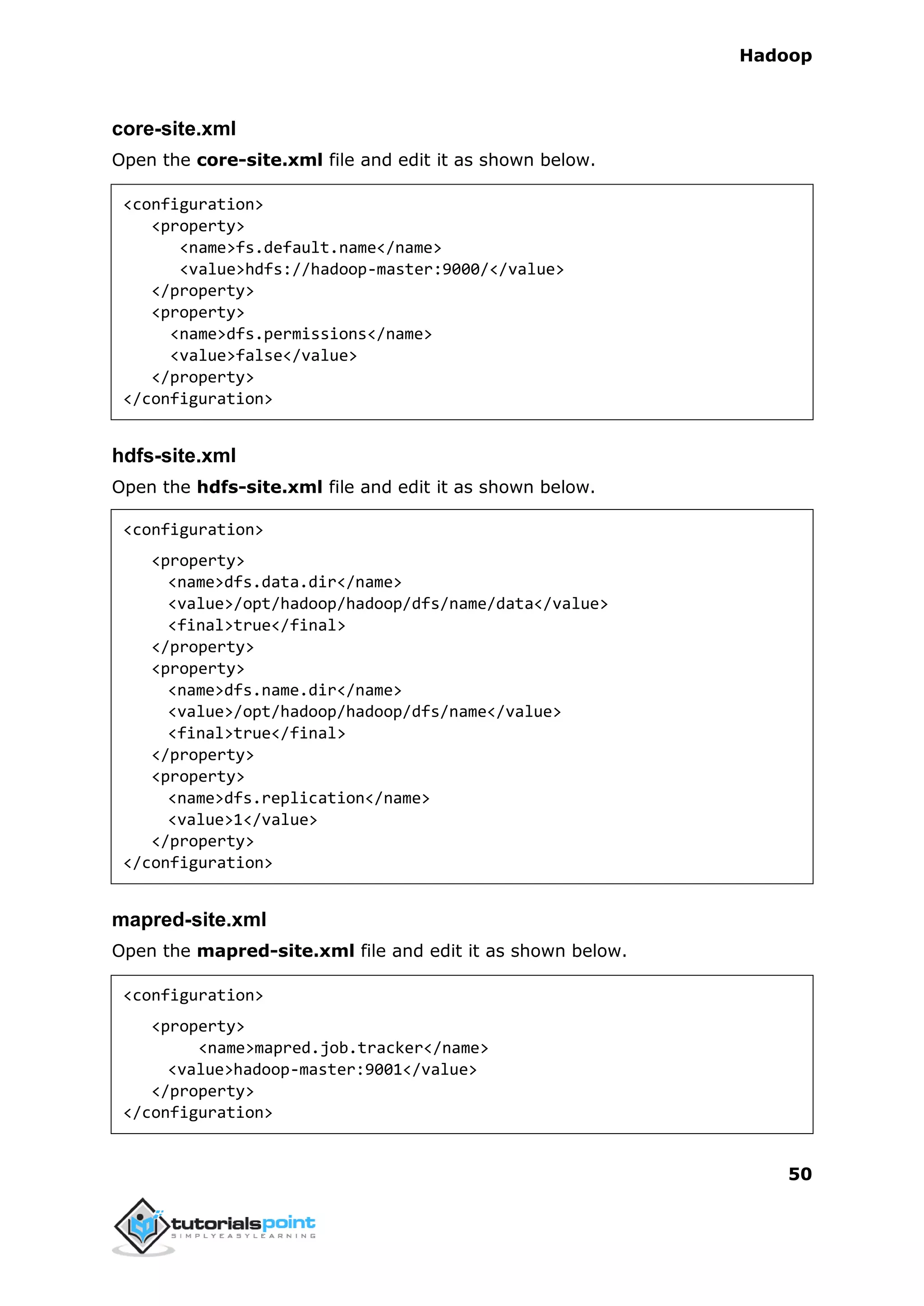 Hadoop
50
core-site.xml
Open the core-site.xml file and edit it as shown below.
<configuration>
<property>
<name>fs.default.name</name>
<value>hdfs://hadoop-master:9000/</value>
</property>
<property>
<name>dfs.permissions</name>
<value>false</value>
</property>
</configuration>
hdfs-site.xml
Open the hdfs-site.xml file and edit it as shown below.
<configuration>
<property>
<name>dfs.data.dir</name>
<value>/opt/hadoop/hadoop/dfs/name/data</value>
<final>true</final>
</property>
<property>
<name>dfs.name.dir</name>
<value>/opt/hadoop/hadoop/dfs/name</value>
<final>true</final>
</property>
<property>
<name>dfs.replication</name>
<value>1</value>
</property>
</configuration>
mapred-site.xml
Open the mapred-site.xml file and edit it as shown below.
<configuration>
<property>
<name>mapred.job.tracker</name>
<value>hadoop-master:9001</value>
</property>
</configuration>
 