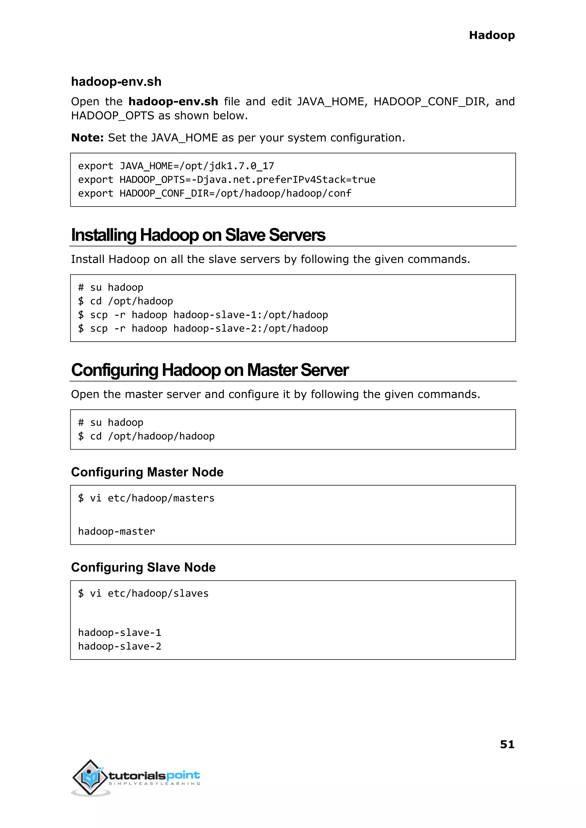 Hadoop
51
hadoop-env.sh
Open the hadoop-env.sh file and edit JAVA_HOME, HADOOP_CONF_DIR, and
HADOOP_OPTS as shown below.
Note: Set the JAVA_HOME as per your system configuration.
export JAVA_HOME=/opt/jdk1.7.0_17
export HADOOP_OPTS=-Djava.net.preferIPv4Stack=true
export HADOOP_CONF_DIR=/opt/hadoop/hadoop/conf
InstallingHadooponSlaveServers
Install Hadoop on all the slave servers by following the given commands.
# su hadoop
$ cd /opt/hadoop
$ scp -r hadoop hadoop-slave-1:/opt/hadoop
$ scp -r hadoop hadoop-slave-2:/opt/hadoop
ConfiguringHadooponMasterServer
Open the master server and configure it by following the given commands.
# su hadoop
$ cd /opt/hadoop/hadoop
Configuring Master Node
$ vi etc/hadoop/masters
hadoop-master
Configuring Slave Node
$ vi etc/hadoop/slaves
hadoop-slave-1
hadoop-slave-2
 