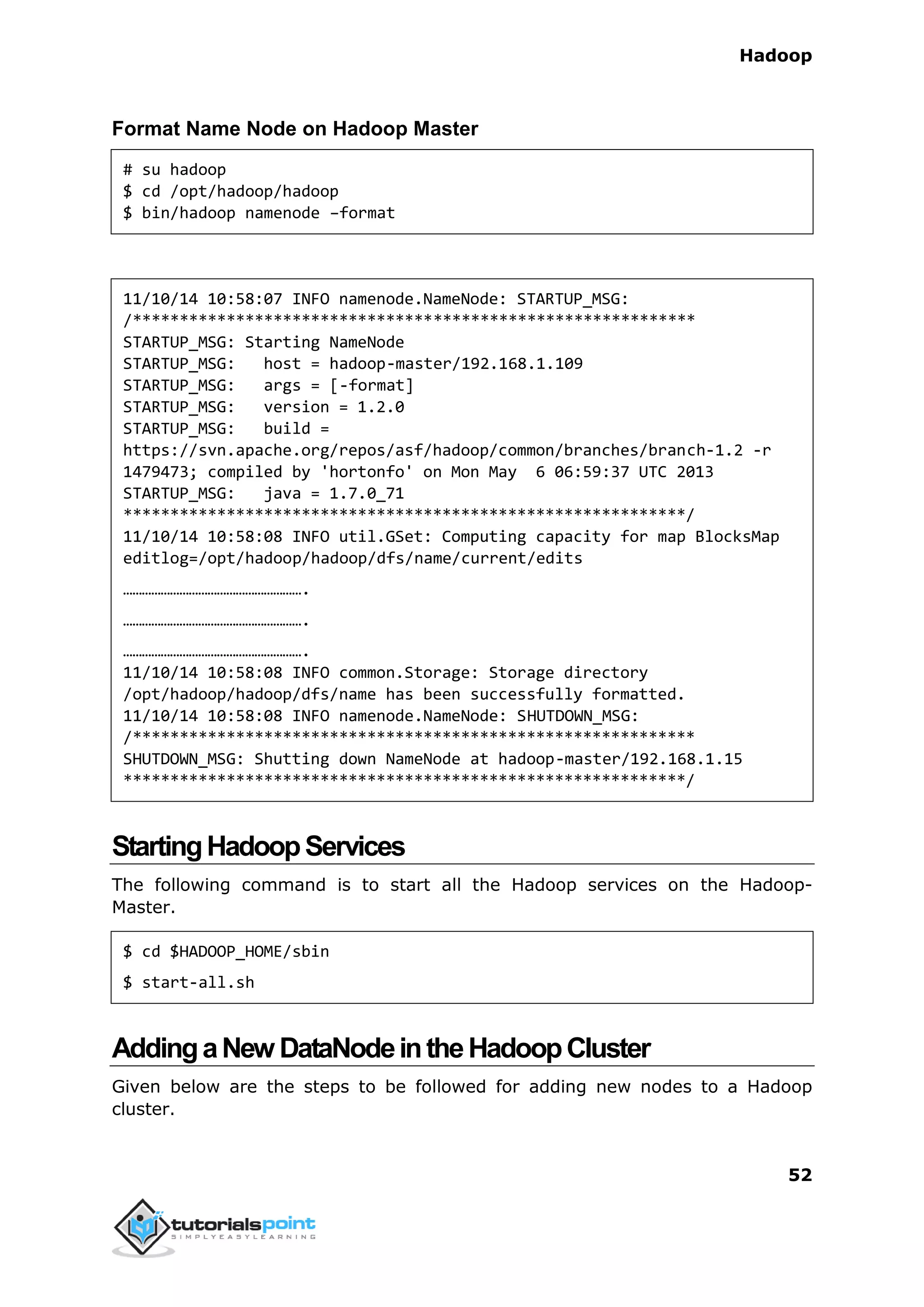Hadoop
52
Format Name Node on Hadoop Master
# su hadoop
$ cd /opt/hadoop/hadoop
$ bin/hadoop namenode –format
11/10/14 10:58:07 INFO namenode.NameNode: STARTUP_MSG:
/************************************************************
STARTUP_MSG: Starting NameNode
STARTUP_MSG: host = hadoop-master/192.168.1.109
STARTUP_MSG: args = [-format]
STARTUP_MSG: version = 1.2.0
STARTUP_MSG: build =
https://svn.apache.org/repos/asf/hadoop/common/branches/branch-1.2 -r
1479473; compiled by 'hortonfo' on Mon May 6 06:59:37 UTC 2013
STARTUP_MSG: java = 1.7.0_71
************************************************************/
11/10/14 10:58:08 INFO util.GSet: Computing capacity for map BlocksMap
editlog=/opt/hadoop/hadoop/dfs/name/current/edits
………………………………………………….
………………………………………………….
………………………………………………….
11/10/14 10:58:08 INFO common.Storage: Storage directory
/opt/hadoop/hadoop/dfs/name has been successfully formatted.
11/10/14 10:58:08 INFO namenode.NameNode: SHUTDOWN_MSG:
/************************************************************
SHUTDOWN_MSG: Shutting down NameNode at hadoop-master/192.168.1.15
************************************************************/
StartingHadoopServices
The following command is to start all the Hadoop services on the Hadoop-
Master.
$ cd $HADOOP_HOME/sbin
$ start-all.sh
AddingaNew DataNodeintheHadoopCluster
Given below are the steps to be followed for adding new nodes to a Hadoop
cluster.
 