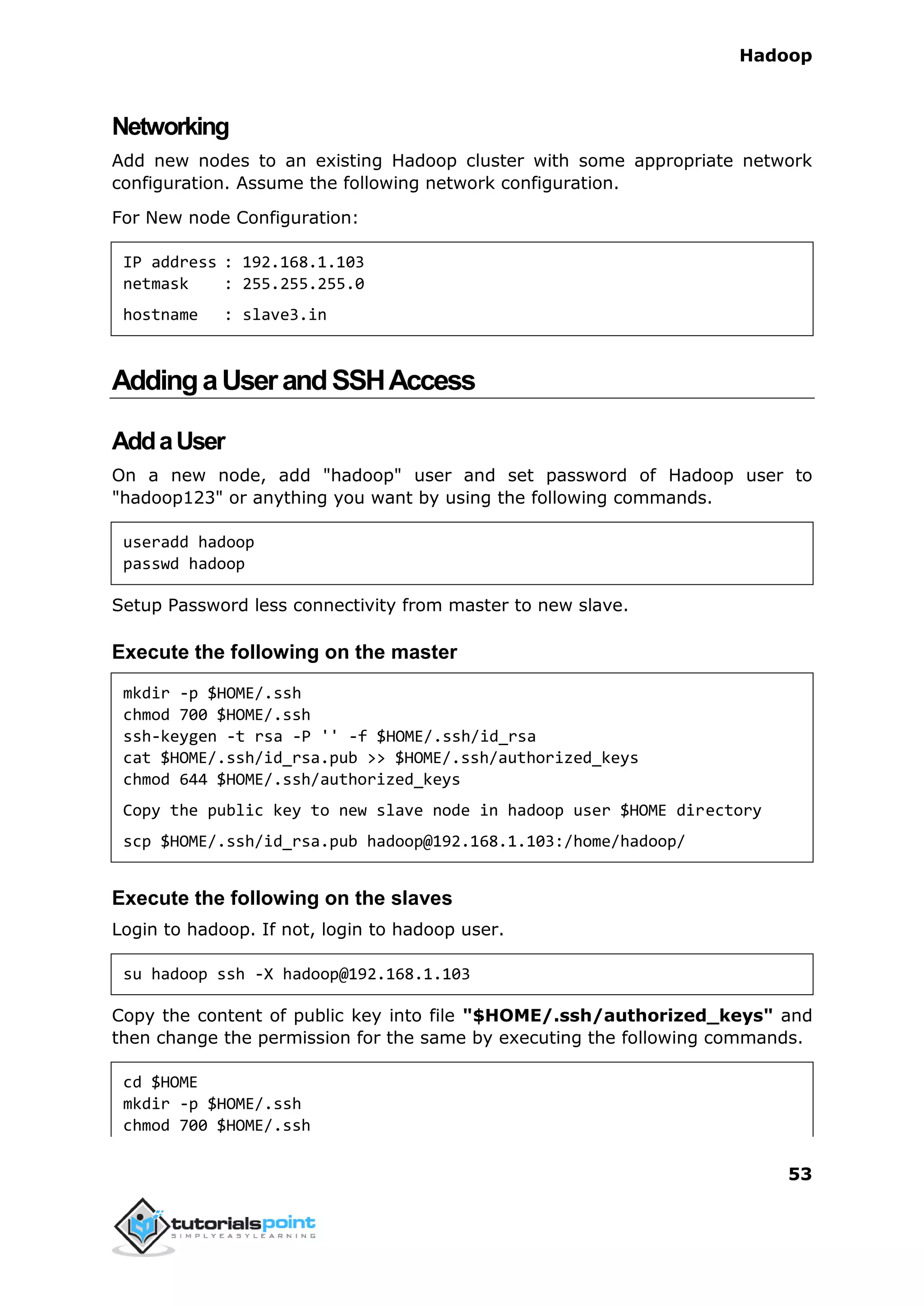 Hadoop
53
Networking
Add new nodes to an existing Hadoop cluster with some appropriate network
configuration. Assume the following network configuration.
For New node Configuration:
IP address : 192.168.1.103
netmask : 255.255.255.0
hostname : slave3.in
AddingaUserandSSHAccess
AddaUser
On a new node, add "hadoop" user and set password of Hadoop user to
"hadoop123" or anything you want by using the following commands.
useradd hadoop
passwd hadoop
Setup Password less connectivity from master to new slave.
Execute the following on the master
mkdir -p $HOME/.ssh
chmod 700 $HOME/.ssh
ssh-keygen -t rsa -P '' -f $HOME/.ssh/id_rsa
cat $HOME/.ssh/id_rsa.pub >> $HOME/.ssh/authorized_keys
chmod 644 $HOME/.ssh/authorized_keys
Copy the public key to new slave node in hadoop user $HOME directory
scp $HOME/.ssh/id_rsa.pub hadoop@192.168.1.103:/home/hadoop/
Execute the following on the slaves
Login to hadoop. If not, login to hadoop user.
su hadoop ssh -X hadoop@192.168.1.103
Copy the content of public key into file "$HOME/.ssh/authorized_keys" and
then change the permission for the same by executing the following commands.
cd $HOME
mkdir -p $HOME/.ssh
chmod 700 $HOME/.ssh
 