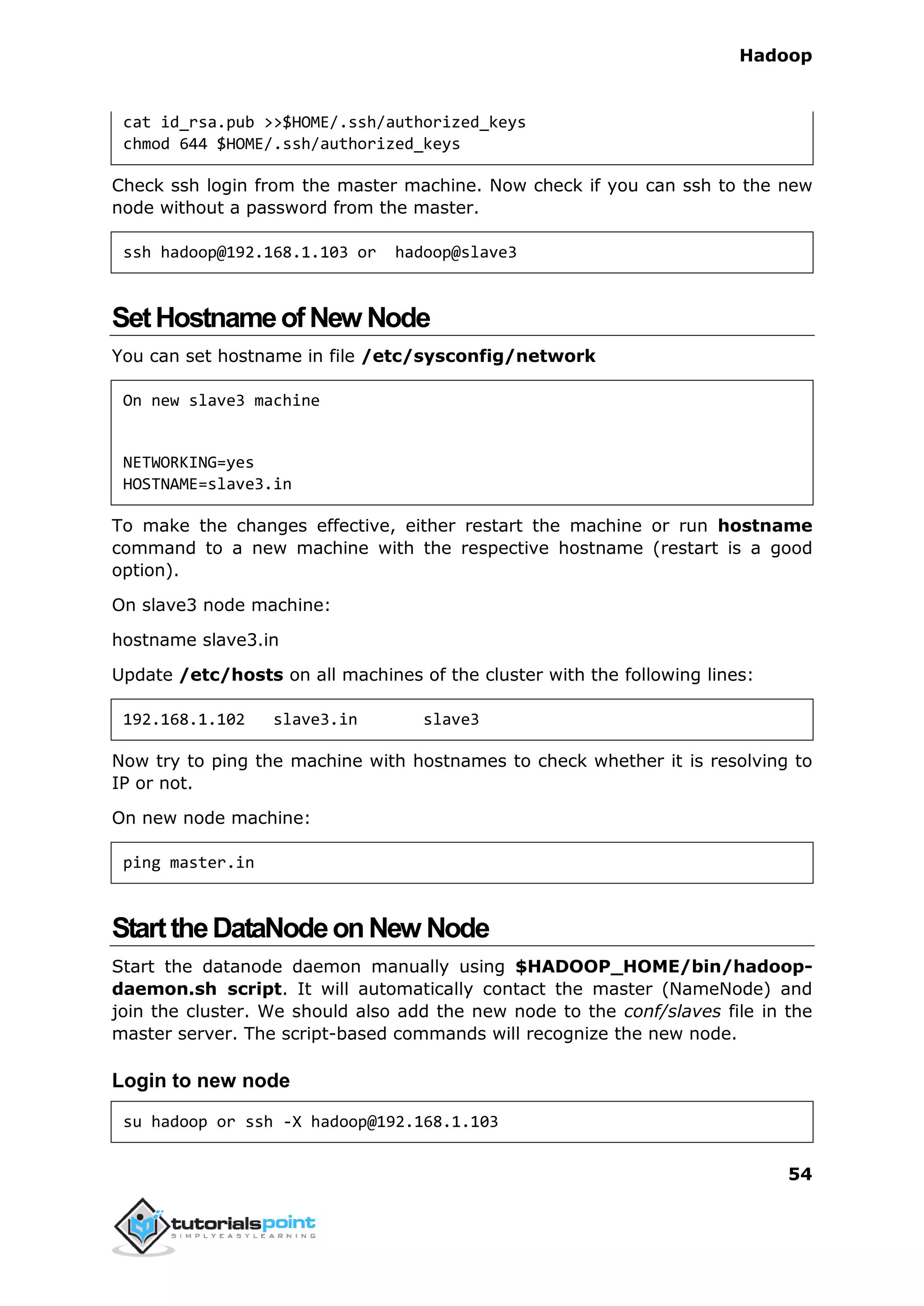 Hadoop
54
cat id_rsa.pub >>$HOME/.ssh/authorized_keys
chmod 644 $HOME/.ssh/authorized_keys
Check ssh login from the master machine. Now check if you can ssh to the new
node without a password from the master.
ssh hadoop@192.168.1.103 or hadoop@slave3
SetHostnameofNew Node
You can set hostname in file /etc/sysconfig/network
On new slave3 machine
NETWORKING=yes
HOSTNAME=slave3.in
To make the changes effective, either restart the machine or run hostname
command to a new machine with the respective hostname (restart is a good
option).
On slave3 node machine:
hostname slave3.in
Update /etc/hosts on all machines of the cluster with the following lines:
192.168.1.102 slave3.in slave3
Now try to ping the machine with hostnames to check whether it is resolving to
IP or not.
On new node machine:
ping master.in
StarttheDataNodeonNew Node
Start the datanode daemon manually using $HADOOP_HOME/bin/hadoop-
daemon.sh script. It will automatically contact the master (NameNode) and
join the cluster. We should also add the new node to the conf/slaves file in the
master server. The script-based commands will recognize the new node.
Login to new node
su hadoop or ssh -X hadoop@192.168.1.103
 