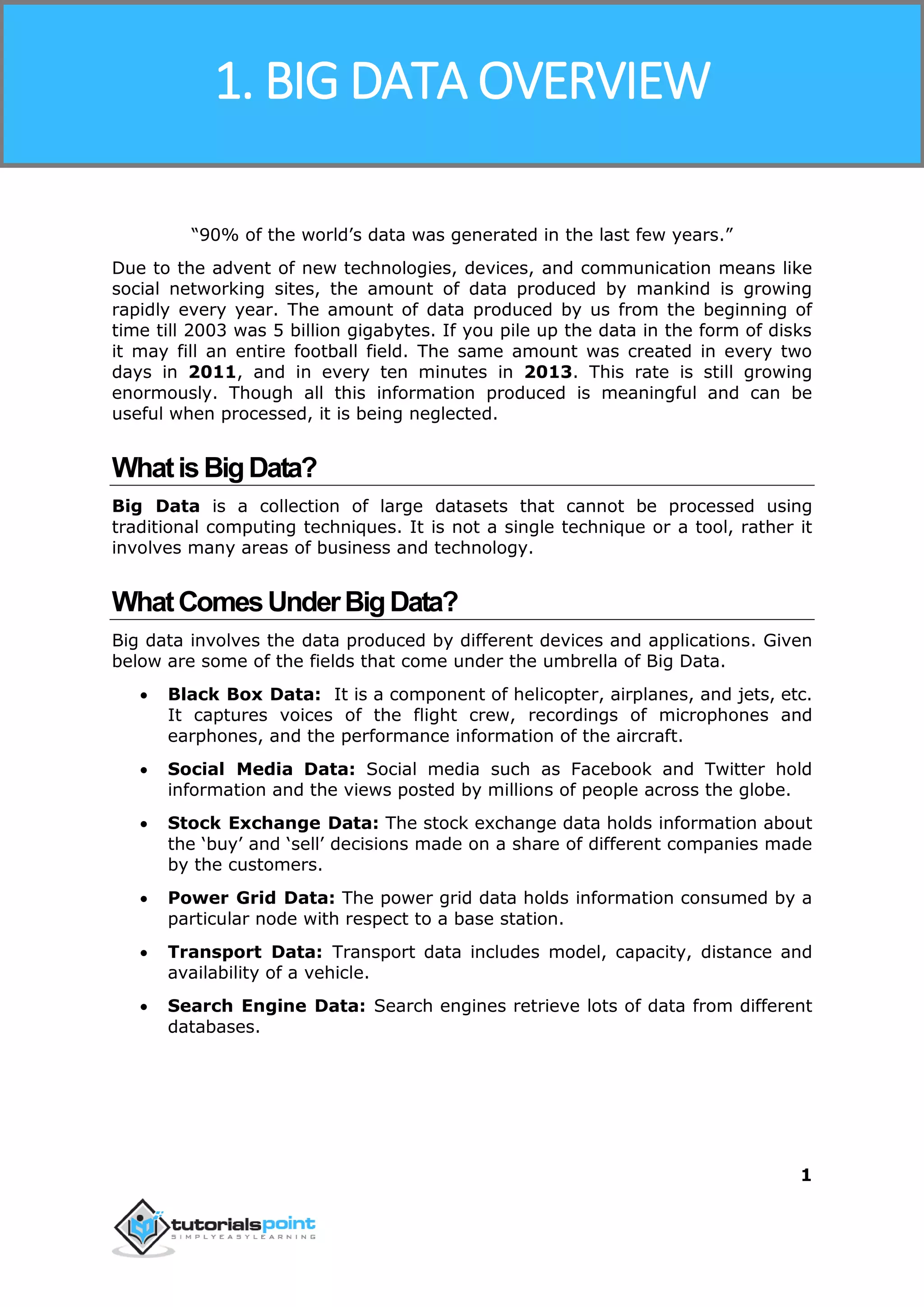 Hadoop
1
“90% of the world’s data was generated in the last few years.”
Due to the advent of new technologies, devices, and communication means like
social networking sites, the amount of data produced by mankind is growing
rapidly every year. The amount of data produced by us from the beginning of
time till 2003 was 5 billion gigabytes. If you pile up the data in the form of disks
it may fill an entire football field. The same amount was created in every two
days in 2011, and in every ten minutes in 2013. This rate is still growing
enormously. Though all this information produced is meaningful and can be
useful when processed, it is being neglected.
WhatisBigData?
Big Data is a collection of large datasets that cannot be processed using
traditional computing techniques. It is not a single technique or a tool, rather it
involves many areas of business and technology.
WhatComesUnderBigData?
Big data involves the data produced by different devices and applications. Given
below are some of the fields that come under the umbrella of Big Data.
 Black Box Data: It is a component of helicopter, airplanes, and jets, etc.
It captures voices of the flight crew, recordings of microphones and
earphones, and the performance information of the aircraft.
 Social Media Data: Social media such as Facebook and Twitter hold
information and the views posted by millions of people across the globe.
 Stock Exchange Data: The stock exchange data holds information about
the ‘buy’ and ‘sell’ decisions made on a share of different companies made
by the customers.
 Power Grid Data: The power grid data holds information consumed by a
particular node with respect to a base station.
 Transport Data: Transport data includes model, capacity, distance and
availability of a vehicle.
 Search Engine Data: Search engines retrieve lots of data from different
databases.
1. BIG DATA OVERVIEW
 