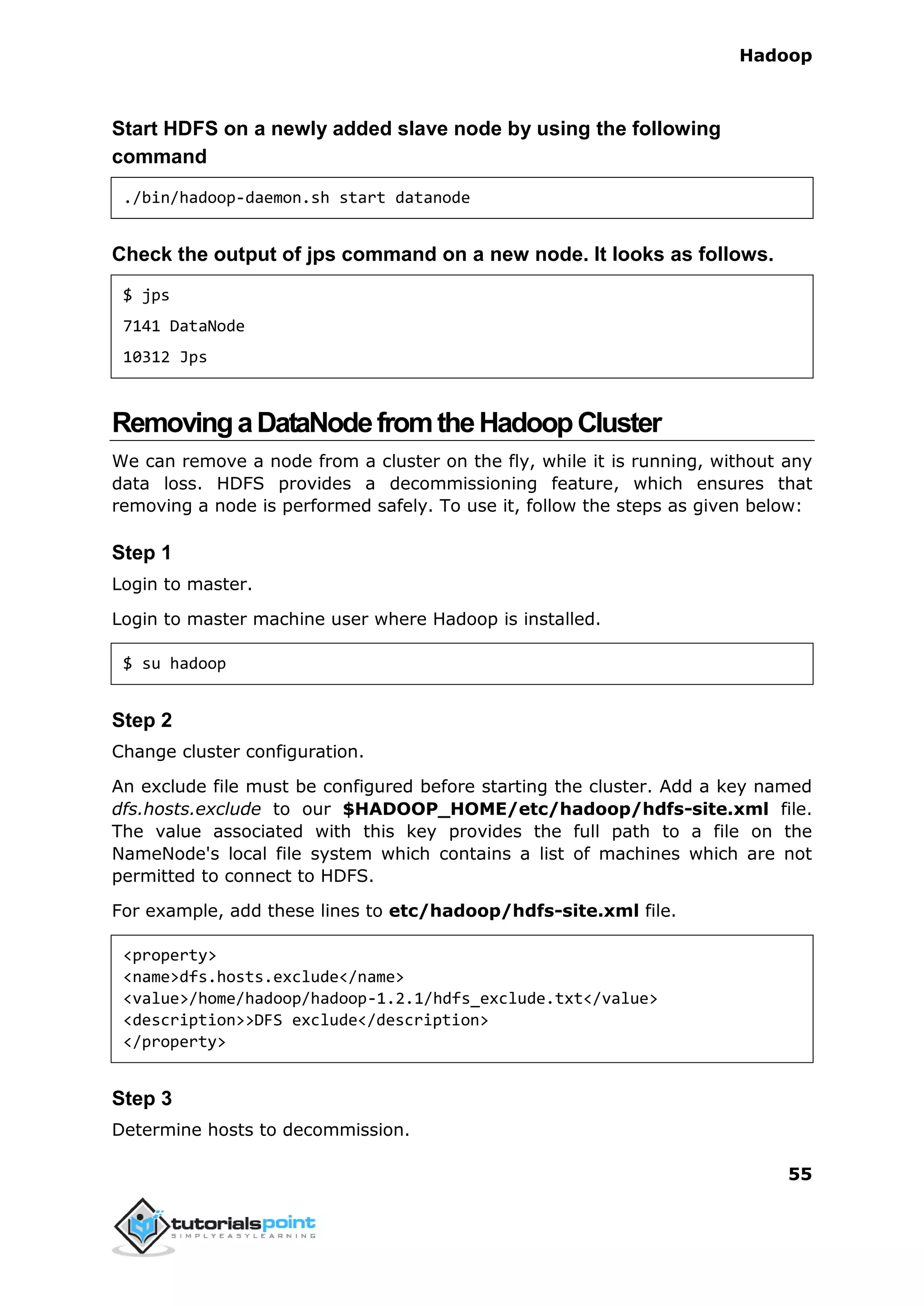 Hadoop
55
Start HDFS on a newly added slave node by using the following
command
./bin/hadoop-daemon.sh start datanode
Check the output of jps command on a new node. It looks as follows.
$ jps
7141 DataNode
10312 Jps
RemovingaDataNodefromtheHadoopCluster
We can remove a node from a cluster on the fly, while it is running, without any
data loss. HDFS provides a decommissioning feature, which ensures that
removing a node is performed safely. To use it, follow the steps as given below:
Step 1
Login to master.
Login to master machine user where Hadoop is installed.
$ su hadoop
Step 2
Change cluster configuration.
An exclude file must be configured before starting the cluster. Add a key named
dfs.hosts.exclude to our $HADOOP_HOME/etc/hadoop/hdfs-site.xml file.
The value associated with this key provides the full path to a file on the
NameNode's local file system which contains a list of machines which are not
permitted to connect to HDFS.
For example, add these lines to etc/hadoop/hdfs-site.xml file.
<property>
<name>dfs.hosts.exclude</name>
<value>/home/hadoop/hadoop-1.2.1/hdfs_exclude.txt</value>
<description>>DFS exclude</description>
</property>
Step 3
Determine hosts to decommission.
 