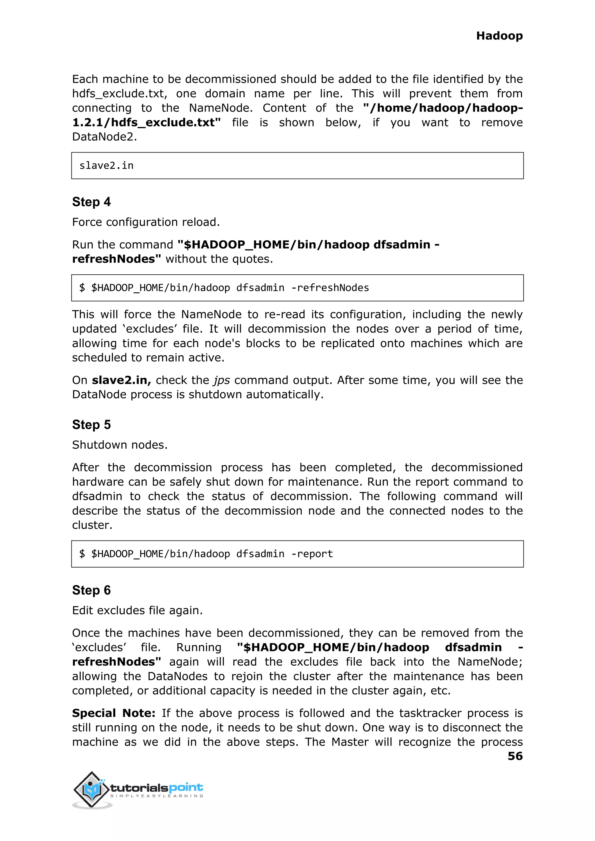 Hadoop
56
Each machine to be decommissioned should be added to the file identified by the
hdfs_exclude.txt, one domain name per line. This will prevent them from
connecting to the NameNode. Content of the "/home/hadoop/hadoop-
1.2.1/hdfs_exclude.txt" file is shown below, if you want to remove
DataNode2.
slave2.in
Step 4
Force configuration reload.
Run the command "$HADOOP_HOME/bin/hadoop dfsadmin -
refreshNodes" without the quotes.
$ $HADOOP_HOME/bin/hadoop dfsadmin -refreshNodes
This will force the NameNode to re-read its configuration, including the newly
updated ‘excludes’ file. It will decommission the nodes over a period of time,
allowing time for each node's blocks to be replicated onto machines which are
scheduled to remain active.
On slave2.in, check the jps command output. After some time, you will see the
DataNode process is shutdown automatically.
Step 5
Shutdown nodes.
After the decommission process has been completed, the decommissioned
hardware can be safely shut down for maintenance. Run the report command to
dfsadmin to check the status of decommission. The following command will
describe the status of the decommission node and the connected nodes to the
cluster.
$ $HADOOP_HOME/bin/hadoop dfsadmin -report
Step 6
Edit excludes file again.
Once the machines have been decommissioned, they can be removed from the
‘excludes’ file. Running "$HADOOP_HOME/bin/hadoop dfsadmin -
refreshNodes" again will read the excludes file back into the NameNode;
allowing the DataNodes to rejoin the cluster after the maintenance has been
completed, or additional capacity is needed in the cluster again, etc.
Special Note: If the above process is followed and the tasktracker process is
still running on the node, it needs to be shut down. One way is to disconnect the
machine as we did in the above steps. The Master will recognize the process
 