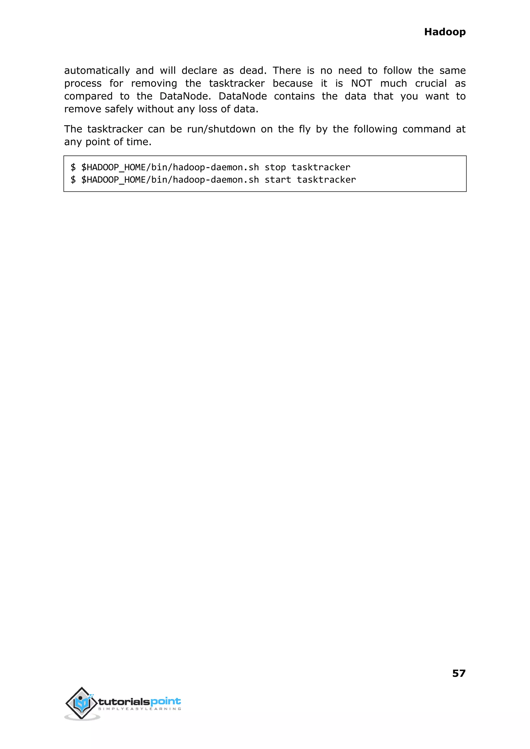 Hadoop
57
automatically and will declare as dead. There is no need to follow the same
process for removing the tasktracker because it is NOT much crucial as
compared to the DataNode. DataNode contains the data that you want to
remove safely without any loss of data.
The tasktracker can be run/shutdown on the fly by the following command at
any point of time.
$ $HADOOP_HOME/bin/hadoop-daemon.sh stop tasktracker
$ $HADOOP_HOME/bin/hadoop-daemon.sh start tasktracker
 
