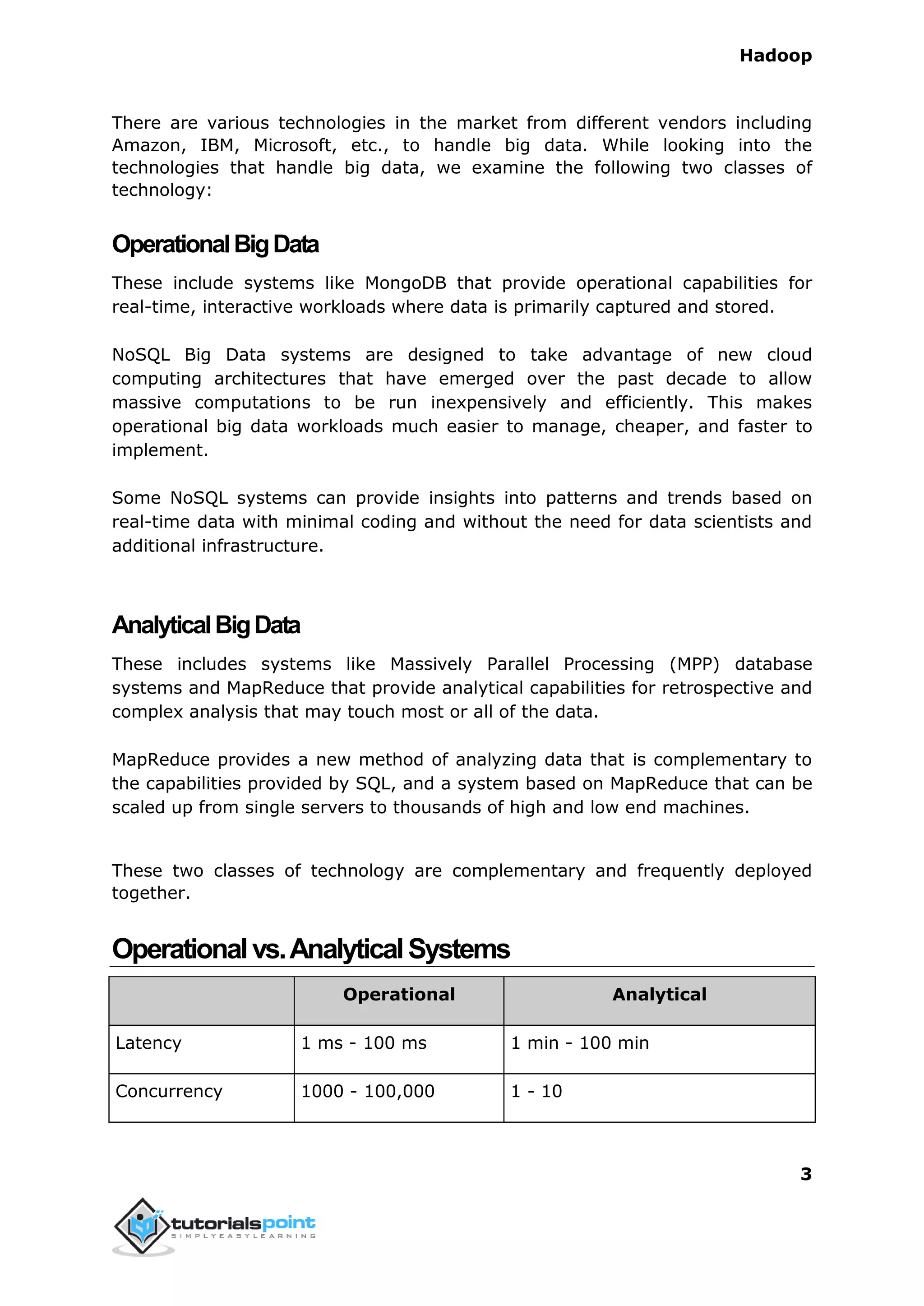 Hadoop
3
There are various technologies in the market from different vendors including
Amazon, IBM, Microsoft, etc., to handle big data. While looking into the
technologies that handle big data, we examine the following two classes of
technology:
OperationalBigData
These include systems like MongoDB that provide operational capabilities for
real-time, interactive workloads where data is primarily captured and stored.
NoSQL Big Data systems are designed to take advantage of new cloud
computing architectures that have emerged over the past decade to allow
massive computations to be run inexpensively and efficiently. This makes
operational big data workloads much easier to manage, cheaper, and faster to
implement.
Some NoSQL systems can provide insights into patterns and trends based on
real-time data with minimal coding and without the need for data scientists and
additional infrastructure.
AnalyticalBigData
These includes systems like Massively Parallel Processing (MPP) database
systems and MapReduce that provide analytical capabilities for retrospective and
complex analysis that may touch most or all of the data.
MapReduce provides a new method of analyzing data that is complementary to
the capabilities provided by SQL, and a system based on MapReduce that can be
scaled up from single servers to thousands of high and low end machines.
These two classes of technology are complementary and frequently deployed
together.
Operationalvs.AnalyticalSystems
Operational Analytical
Latency 1 ms - 100 ms 1 min - 100 min
Concurrency 1000 - 100,000 1 - 10
 