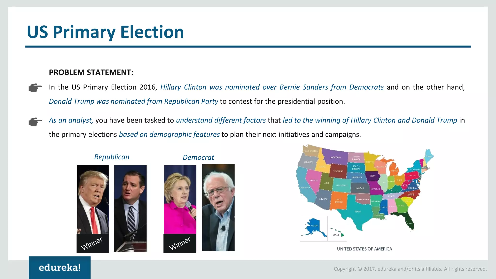 Copyright © 2017, edureka and/or its affiliates. All rights reserved. US Primary Election PROBLEM STATEMENT: In the US Primary Election 2016, Hillary Clinton was nominated over Bernie Sanders from Democrats and on the other hand, Donald Trump was nominated from Republican Party to contest for the presidential position. As an analyst, you have been tasked to understand different factors that led to the winning of Hillary Clinton and Donald Trump in the primary elections based on demographic features to plan their next initiatives and campaigns. Republican Democrat 