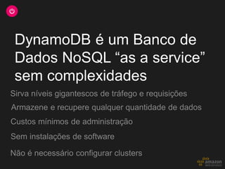DynamoDB é um Banco de
Dados NoSQL “as a service”
sem complexidades
Armazene e recupere qualquer quantidade de dados
Sirva níveis gigantescos de tráfego e requisições
Sem instalações de software
Não é necessário configurar clusters
Custos mínimos de administração
 