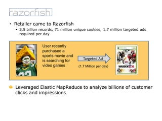 • Retailer came to Razorfish
 3.5 billion records, 71 million unique cookies, 1.7 million targeted ads
required per day
Targeted Ad
User recently
purchased a
sports movie and
is searching for
video games (1.7 Million per day)
Leveraged Elastic MapReduce to analyze billions of customer
clicks and impressions
 