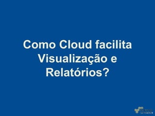 Como Cloud facilita
Visualização e
Relatórios?
 