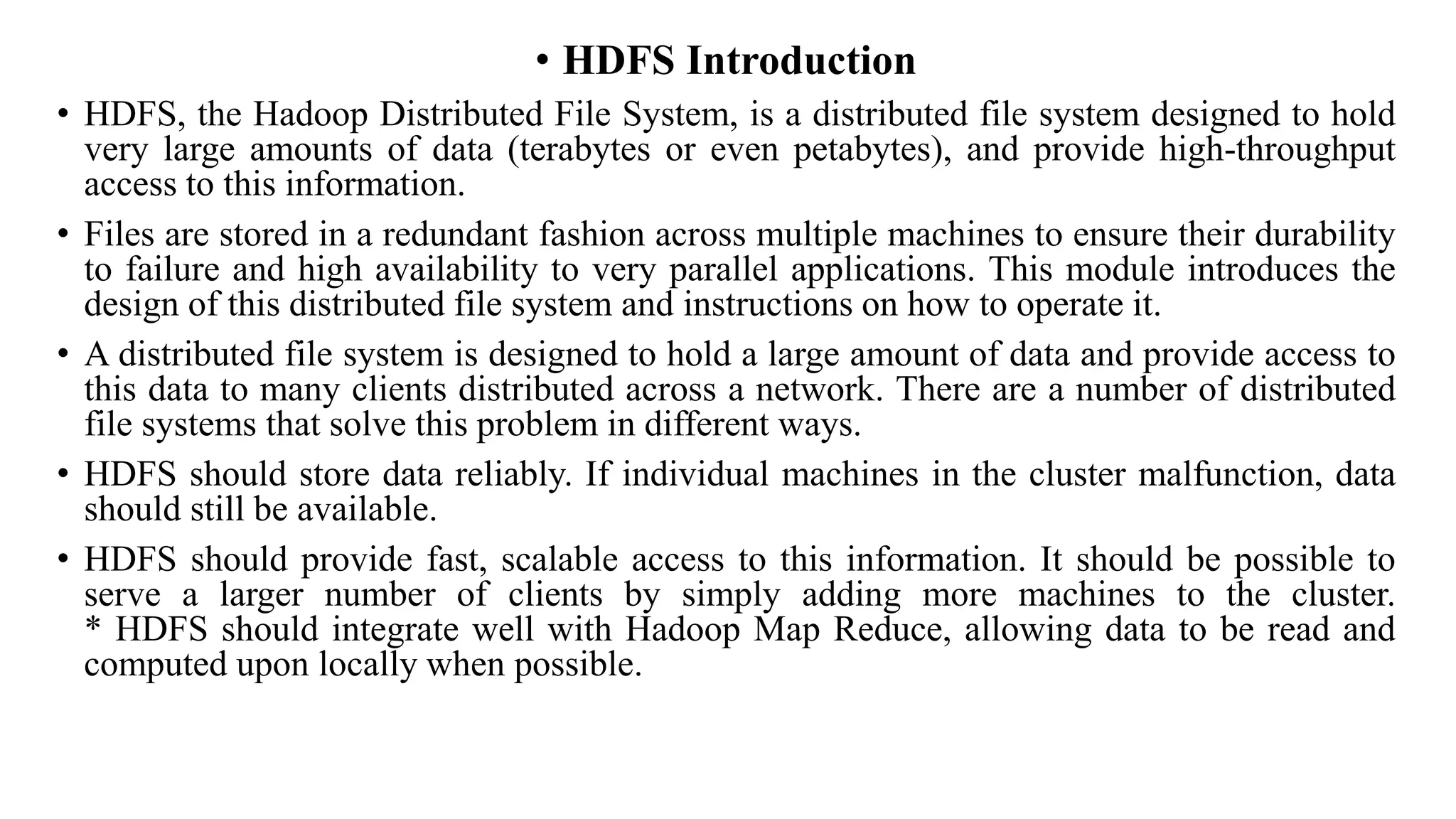 • HDFS Introduction
• HDFS, the Hadoop Distributed File System, is a distributed file system designed to hold
very large amounts of data (terabytes or even petabytes), and provide high-throughput
access to this information.
• Files are stored in a redundant fashion across multiple machines to ensure their durability
to failure and high availability to very parallel applications. This module introduces the
design of this distributed file system and instructions on how to operate it.
• A distributed file system is designed to hold a large amount of data and provide access to
this data to many clients distributed across a network. There are a number of distributed
file systems that solve this problem in different ways.
• HDFS should store data reliably. If individual machines in the cluster malfunction, data
should still be available.
• HDFS should provide fast, scalable access to this information. It should be possible to
serve a larger number of clients by simply adding more machines to the cluster.
* HDFS should integrate well with Hadoop Map Reduce, allowing data to be read and
computed upon locally when possible.
 