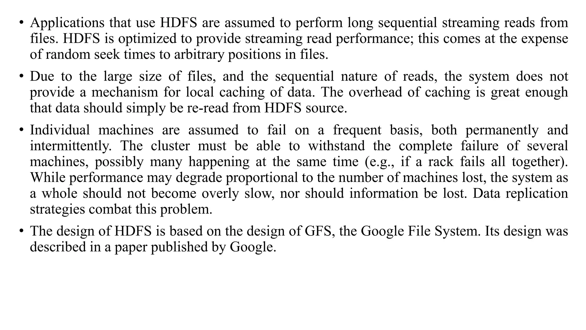 • Applications that use HDFS are assumed to perform long sequential streaming reads from
files. HDFS is optimized to provide streaming read performance; this comes at the expense
of random seek times to arbitrary positions in files.
• Due to the large size of files, and the sequential nature of reads, the system does not
provide a mechanism for local caching of data. The overhead of caching is great enough
that data should simply be re-read from HDFS source.
• Individual machines are assumed to fail on a frequent basis, both permanently and
intermittently. The cluster must be able to withstand the complete failure of several
machines, possibly many happening at the same time (e.g., if a rack fails all together).
While performance may degrade proportional to the number of machines lost, the system as
a whole should not become overly slow, nor should information be lost. Data replication
strategies combat this problem.
• The design of HDFS is based on the design of GFS, the Google File System. Its design was
described in a paper published by Google.
 