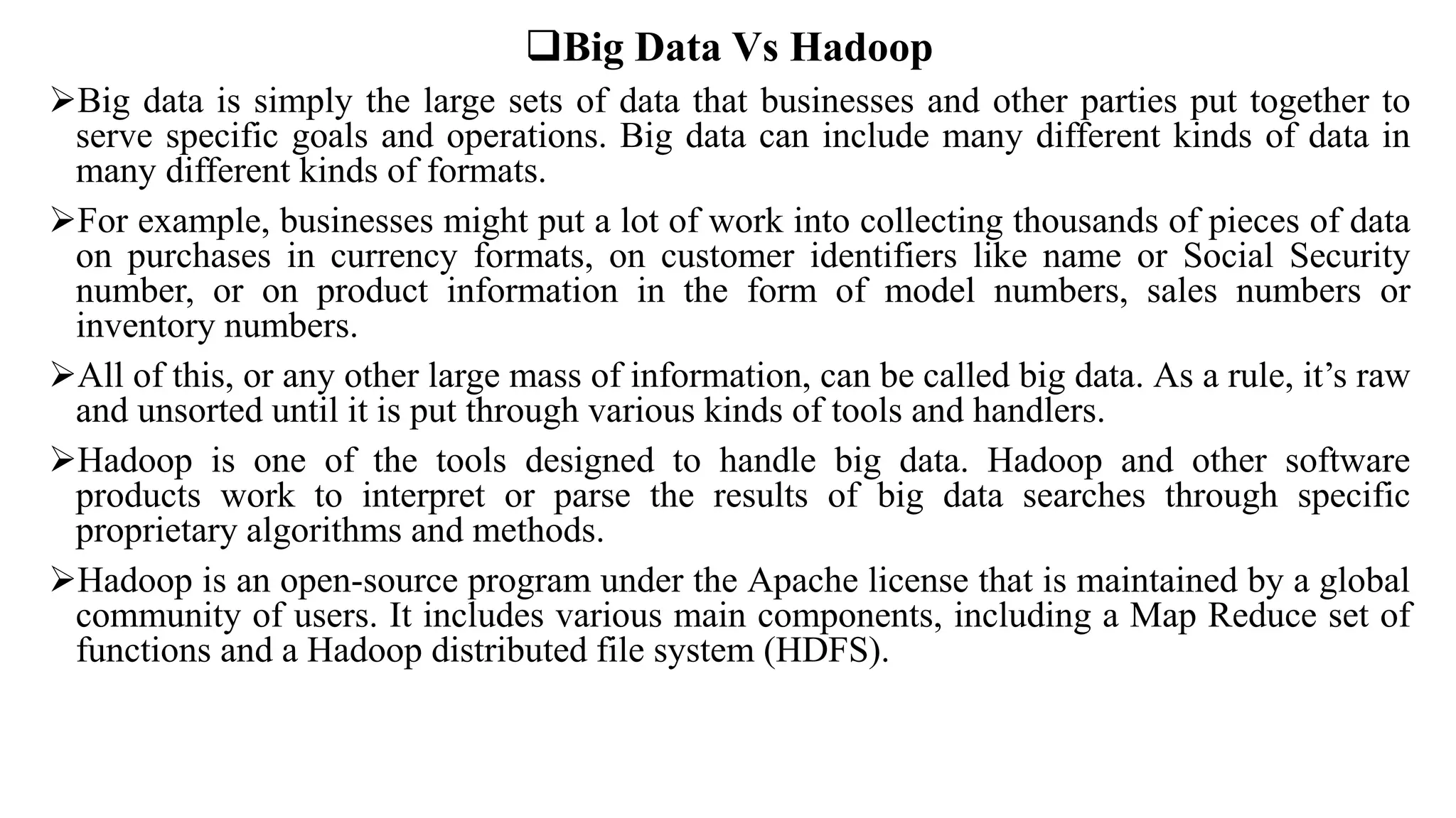 Big Data Vs Hadoop
Big data is simply the large sets of data that businesses and other parties put together to
serve specific goals and operations. Big data can include many different kinds of data in
many different kinds of formats.
For example, businesses might put a lot of work into collecting thousands of pieces of data
on purchases in currency formats, on customer identifiers like name or Social Security
number, or on product information in the form of model numbers, sales numbers or
inventory numbers.
All of this, or any other large mass of information, can be called big data. As a rule, it’s raw
and unsorted until it is put through various kinds of tools and handlers.
Hadoop is one of the tools designed to handle big data. Hadoop and other software
products work to interpret or parse the results of big data searches through specific
proprietary algorithms and methods.
Hadoop is an open-source program under the Apache license that is maintained by a global
community of users. It includes various main components, including a Map Reduce set of
functions and a Hadoop distributed file system (HDFS).
 