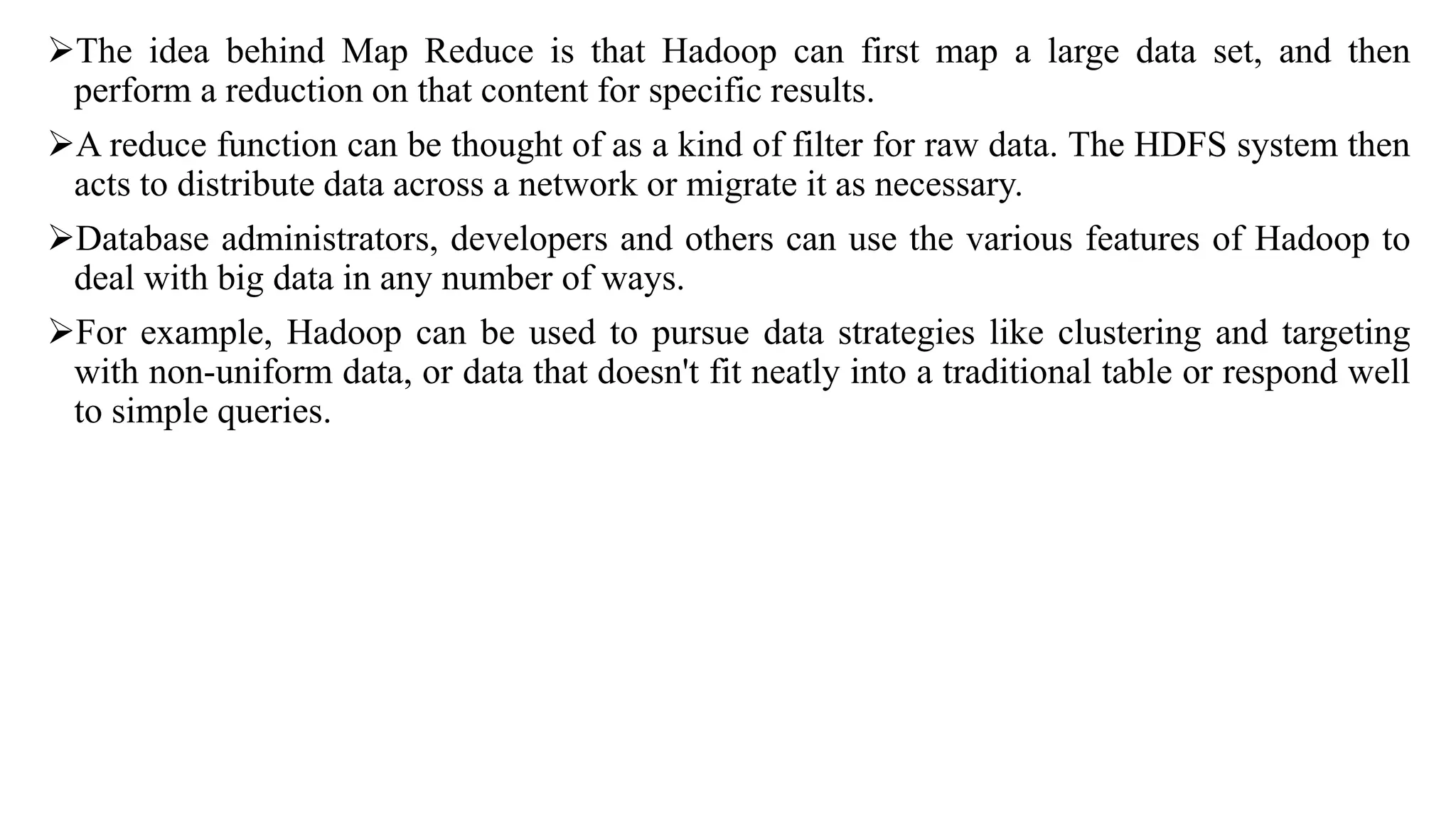 The idea behind Map Reduce is that Hadoop can first map a large data set, and then
perform a reduction on that content for specific results.
A reduce function can be thought of as a kind of filter for raw data. The HDFS system then
acts to distribute data across a network or migrate it as necessary.
Database administrators, developers and others can use the various features of Hadoop to
deal with big data in any number of ways.
For example, Hadoop can be used to pursue data strategies like clustering and targeting
with non-uniform data, or data that doesn't fit neatly into a traditional table or respond well
to simple queries.
 