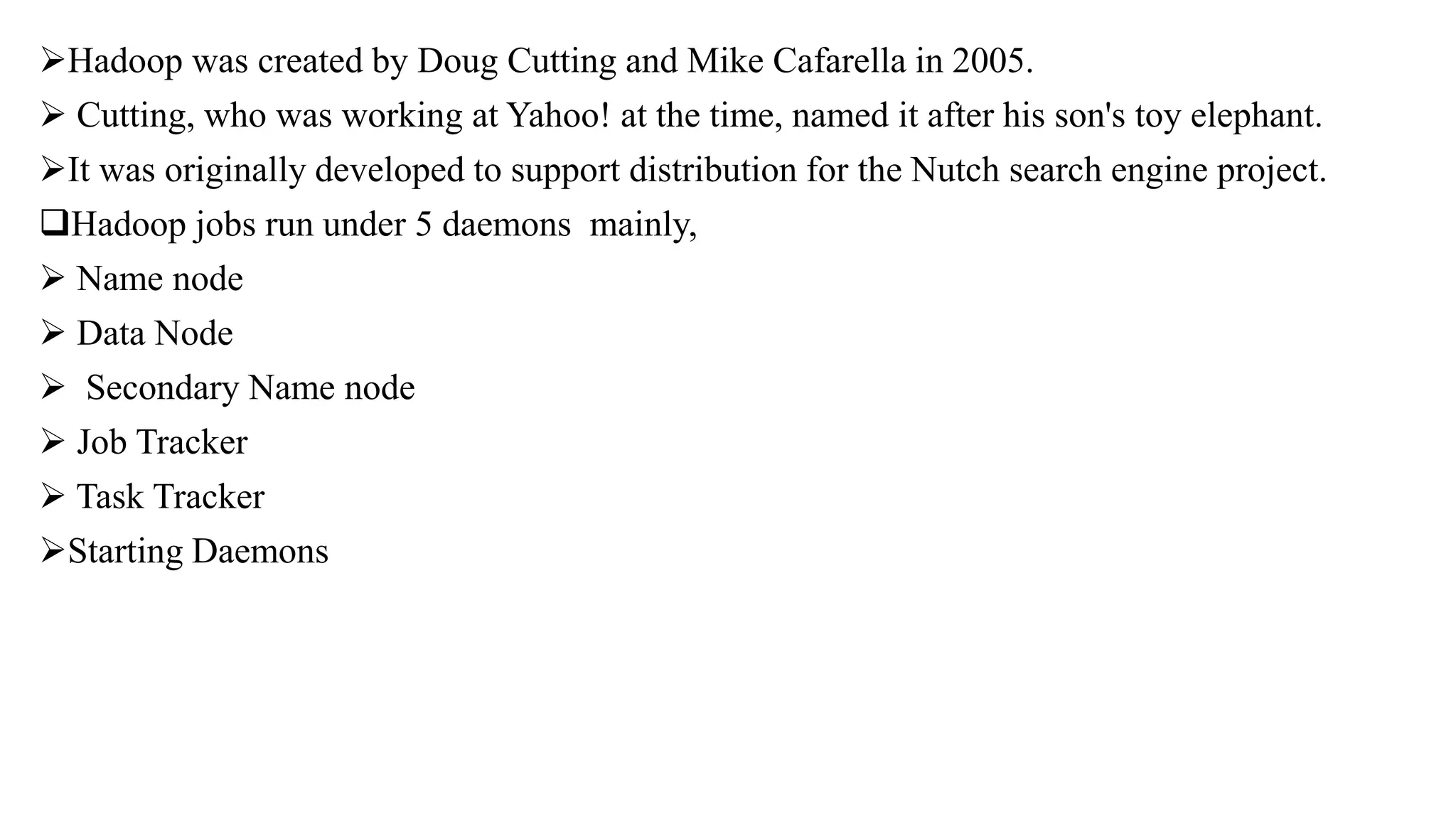 Hadoop was created by Doug Cutting and Mike Cafarella in 2005.
 Cutting, who was working at Yahoo! at the time, named it after his son's toy elephant.
It was originally developed to support distribution for the Nutch search engine project.
Hadoop jobs run under 5 daemons mainly,
 Name node
 Data Node
 Secondary Name node
 Job Tracker
 Task Tracker
Starting Daemons
 