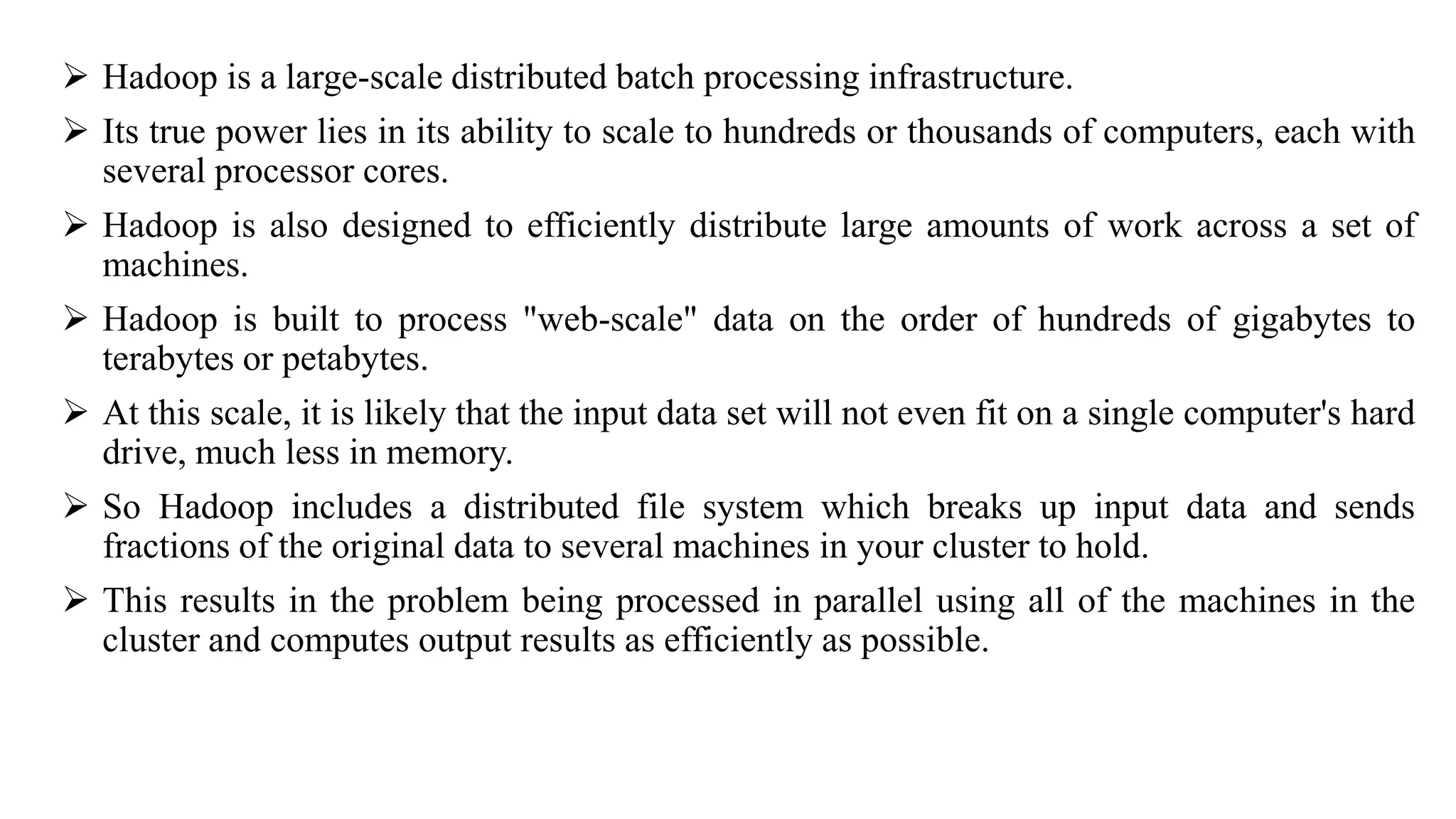  Hadoop is a large-scale distributed batch processing infrastructure.
 Its true power lies in its ability to scale to hundreds or thousands of computers, each with
several processor cores.
 Hadoop is also designed to efficiently distribute large amounts of work across a set of
machines.
 Hadoop is built to process "web-scale" data on the order of hundreds of gigabytes to
terabytes or petabytes.
 At this scale, it is likely that the input data set will not even fit on a single computer's hard
drive, much less in memory.
 So Hadoop includes a distributed file system which breaks up input data and sends
fractions of the original data to several machines in your cluster to hold.
 This results in the problem being processed in parallel using all of the machines in the
cluster and computes output results as efficiently as possible.
 
