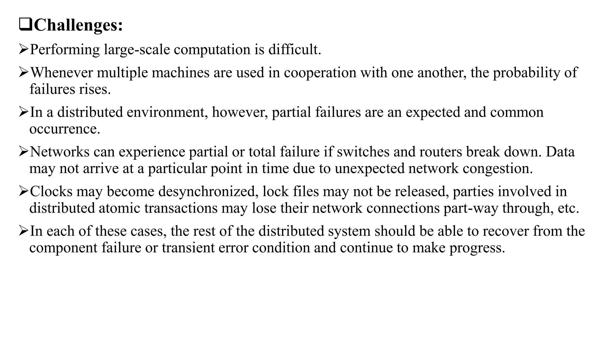 Challenges:
Performing large-scale computation is difficult.
Whenever multiple machines are used in cooperation with one another, the probability of
failures rises.
In a distributed environment, however, partial failures are an expected and common
occurrence.
Networks can experience partial or total failure if switches and routers break down. Data
may not arrive at a particular point in time due to unexpected network congestion.
Clocks may become desynchronized, lock files may not be released, parties involved in
distributed atomic transactions may lose their network connections part-way through, etc.
In each of these cases, the rest of the distributed system should be able to recover from the
component failure or transient error condition and continue to make progress.
 