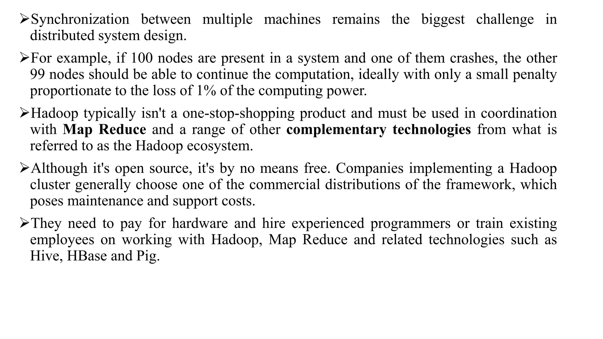 Synchronization between multiple machines remains the biggest challenge in
distributed system design.
For example, if 100 nodes are present in a system and one of them crashes, the other
99 nodes should be able to continue the computation, ideally with only a small penalty
proportionate to the loss of 1% of the computing power.
Hadoop typically isn't a one-stop-shopping product and must be used in coordination
with Map Reduce and a range of other complementary technologies from what is
referred to as the Hadoop ecosystem.
Although it's open source, it's by no means free. Companies implementing a Hadoop
cluster generally choose one of the commercial distributions of the framework, which
poses maintenance and support costs.
They need to pay for hardware and hire experienced programmers or train existing
employees on working with Hadoop, Map Reduce and related technologies such as
Hive, HBase and Pig.
 