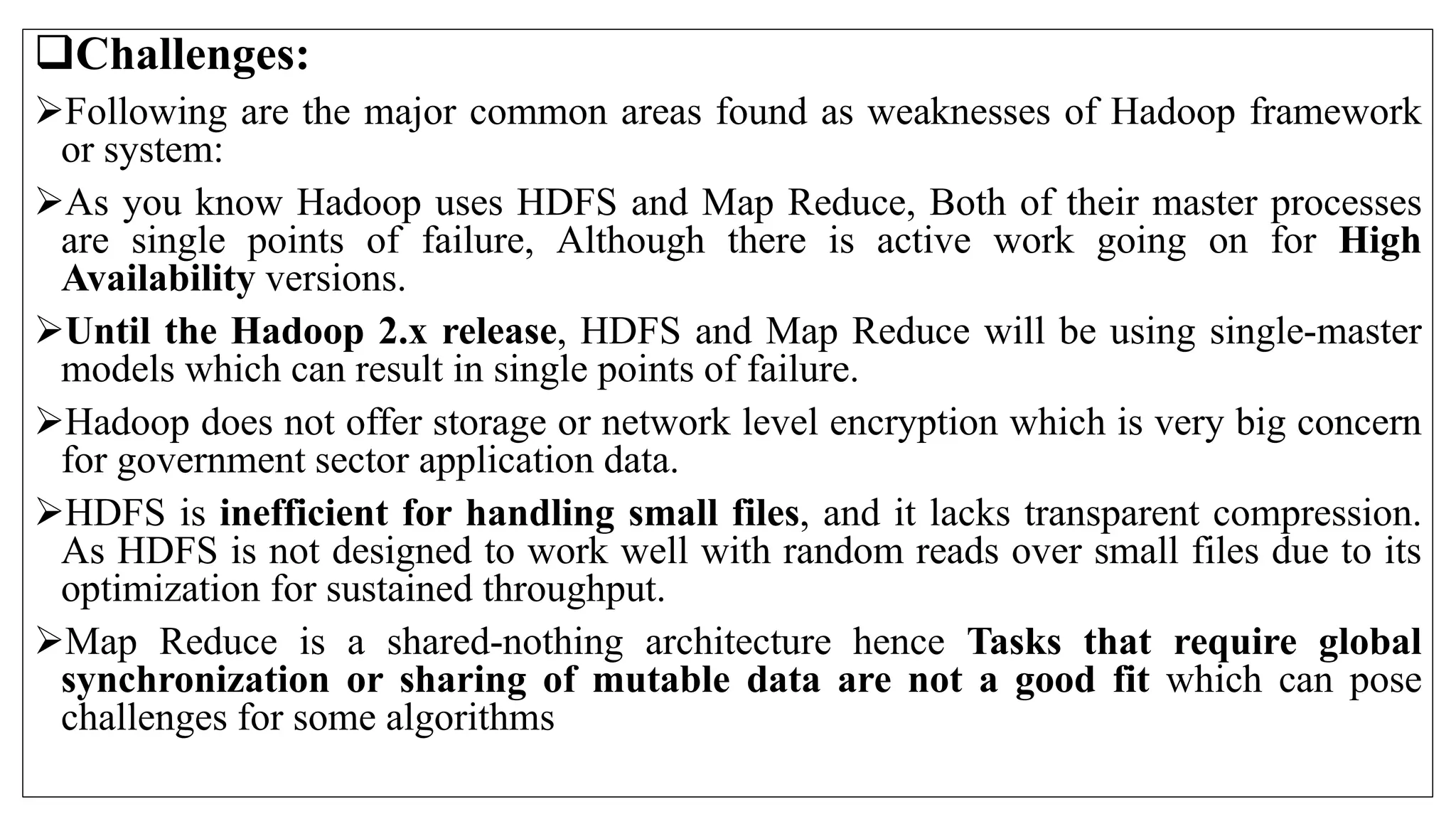 Challenges:
Following are the major common areas found as weaknesses of Hadoop framework
or system:
As you know Hadoop uses HDFS and Map Reduce, Both of their master processes
are single points of failure, Although there is active work going on for High
Availability versions.
Until the Hadoop 2.x release, HDFS and Map Reduce will be using single-master
models which can result in single points of failure.
Hadoop does not offer storage or network level encryption which is very big concern
for government sector application data.
HDFS is inefficient for handling small files, and it lacks transparent compression.
As HDFS is not designed to work well with random reads over small files due to its
optimization for sustained throughput.
Map Reduce is a shared-nothing architecture hence Tasks that require global
synchronization or sharing of mutable data are not a good fit which can pose
challenges for some algorithms
 