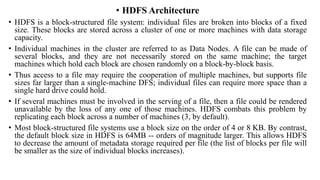 • HDFS Architecture
• HDFS is a block-structured file system: individual files are broken into blocks of a fixed
size. These blocks are stored across a cluster of one or more machines with data storage
capacity.
• Individual machines in the cluster are referred to as Data Nodes. A file can be made of
several blocks, and they are not necessarily stored on the same machine; the target
machines which hold each block are chosen randomly on a block-by-block basis.
• Thus access to a file may require the cooperation of multiple machines, but supports file
sizes far larger than a single-machine DFS; individual files can require more space than a
single hard drive could hold.
• If several machines must be involved in the serving of a file, then a file could be rendered
unavailable by the loss of any one of those machines. HDFS combats this problem by
replicating each block across a number of machines (3, by default).
• Most block-structured file systems use a block size on the order of 4 or 8 KB. By contrast,
the default block size in HDFS is 64MB -- orders of magnitude larger. This allows HDFS
to decrease the amount of metadata storage required per file (the list of blocks per file will
be smaller as the size of individual blocks increases).
 