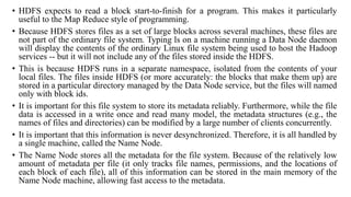 • HDFS expects to read a block start-to-finish for a program. This makes it particularly
useful to the Map Reduce style of programming.
• Because HDFS stores files as a set of large blocks across several machines, these files are
not part of the ordinary file system. Typing ls on a machine running a Data Node daemon
will display the contents of the ordinary Linux file system being used to host the Hadoop
services -- but it will not include any of the files stored inside the HDFS.
• This is because HDFS runs in a separate namespace, isolated from the contents of your
local files. The files inside HDFS (or more accurately: the blocks that make them up) are
stored in a particular directory managed by the Data Node service, but the files will named
only with block ids.
• It is important for this file system to store its metadata reliably. Furthermore, while the file
data is accessed in a write once and read many model, the metadata structures (e.g., the
names of files and directories) can be modified by a large number of clients concurrently.
• It is important that this information is never desynchronized. Therefore, it is all handled by
a single machine, called the Name Node.
• The Name Node stores all the metadata for the file system. Because of the relatively low
amount of metadata per file (it only tracks file names, permissions, and the locations of
each block of each file), all of this information can be stored in the main memory of the
Name Node machine, allowing fast access to the metadata.
 