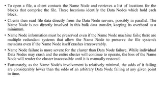 • To open a file, a client contacts the Name Node and retrieves a list of locations for the
blocks that comprise the file. These locations identify the Data Nodes which hold each
block.
• Clients then read file data directly from the Data Node servers, possibly in parallel. The
Name Node is not directly involved in this bulk data transfer, keeping its overhead to a
minimum.
• Name Node information must be preserved even if the Name Node machine fails; there are
multiple redundant systems that allow the Name Node to preserve the file system's
metadata even if the Name Node itself crashes irrecoverably.
• Name Node failure is more severe for the cluster than Data Node failure. While individual
Data Nodes may crash and the entire cluster will continue to operate, the loss of the Name
Node will render the cluster inaccessible until it is manually restored.
• Fortunately, as the Name Node's involvement is relatively minimal, the odds of it failing
are considerably lower than the odds of an arbitrary Data Node failing at any given point
in time.
 