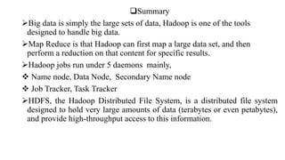 Summary
Big data is simply the large sets of data, Hadoop is one of the tools
designed to handle big data.
Map Reduce is that Hadoop can first map a large data set, and then
perform a reduction on that content for specific results.
Hadoop jobs run under 5 daemons mainly,
 Name node, Data Node, Secondary Name node
 Job Tracker, Task Tracker
HDFS, the Hadoop Distributed File System, is a distributed file system
designed to hold very large amounts of data (terabytes or even petabytes),
and provide high-throughput access to this information.
 