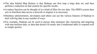 The idea behind Map Reduce is that Hadoop can first map a large data set, and then
perform a reduction on that content for specific results.
A reduce function can be thought of as a kind of filter for raw data. The HDFS system then
acts to distribute data across a network or migrate it as necessary.
Database administrators, developers and others can use the various features of Hadoop to
deal with big data in any number of ways.
For example, Hadoop can be used to pursue data strategies like clustering and targeting
with non-uniform data, or data that doesn't fit neatly into a traditional table or respond well
to simple queries.
 