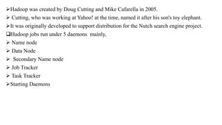 Hadoop was created by Doug Cutting and Mike Cafarella in 2005.
 Cutting, who was working at Yahoo! at the time, named it after his son's toy elephant.
It was originally developed to support distribution for the Nutch search engine project.
Hadoop jobs run under 5 daemons mainly,
 Name node
 Data Node
 Secondary Name node
 Job Tracker
 Task Tracker
Starting Daemons
 
