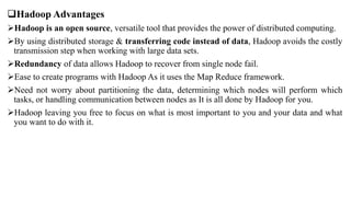 Hadoop Advantages
Hadoop is an open source, versatile tool that provides the power of distributed computing.
By using distributed storage & transferring code instead of data, Hadoop avoids the costly
transmission step when working with large data sets.
Redundancy of data allows Hadoop to recover from single node fail.
Ease to create programs with Hadoop As it uses the Map Reduce framework.
Need not worry about partitioning the data, determining which nodes will perform which
tasks, or handling communication between nodes as It is all done by Hadoop for you.
Hadoop leaving you free to focus on what is most important to you and your data and what
you want to do with it.
 