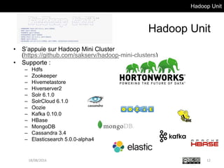 Hadoop Unit
Hadoop Unit
• S’appuie sur Hadoop Mini Cluster
(https://github.com/sakserv/hadoop-mini-clusters)
• Supporte :
– Hdfs
– Zookeeper
– Hivemetastore
– Hiverserver2
– Solr 6.1.0
– SolrCloud 6.1.0
– Oozie
– Kafka 0.10.0
– HBase
– MongoDB
– Cassandra 3.4
– Elasticsearch 5.0.0-alpha4
18/08/2016 12
 
