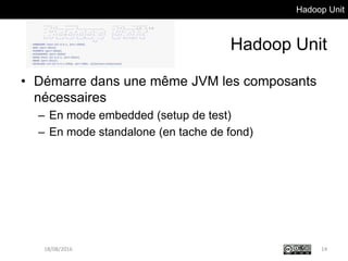 Hadoop Unit
Hadoop Unit
• Démarre dans une même JVM les composants
nécessaires
– En mode embedded (setup de test)
– En mode standalone (en tache de fond)
18/08/2016 14
 