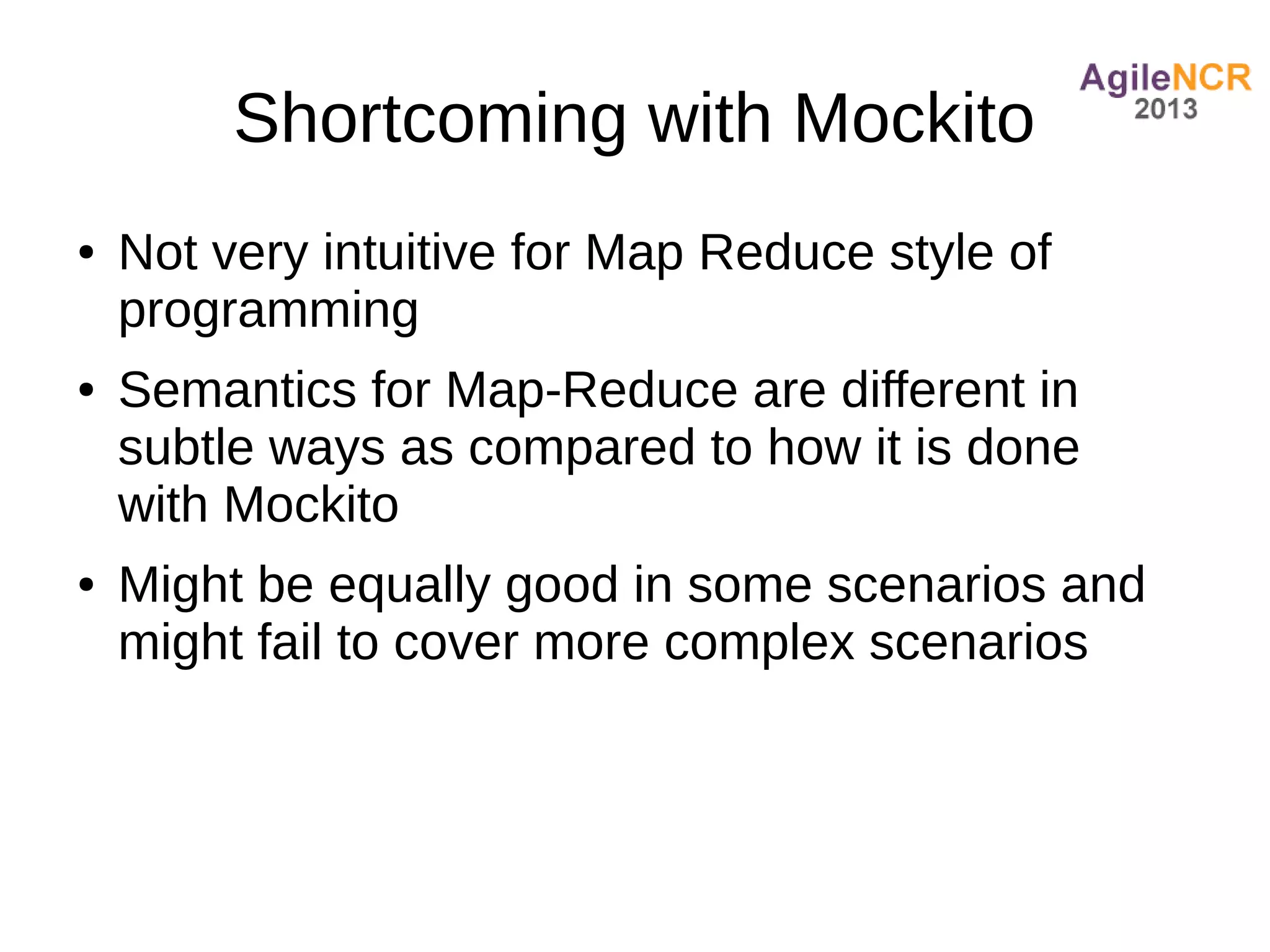 Shortcoming with Mockito
●   Not very intuitive for Map Reduce style of
    programming
●   Semantics for Map-Reduce are different in
    subtle ways as compared to how it is done
    with Mockito
●   Might be equally good in some scenarios and
    might fail to cover more complex scenarios
 