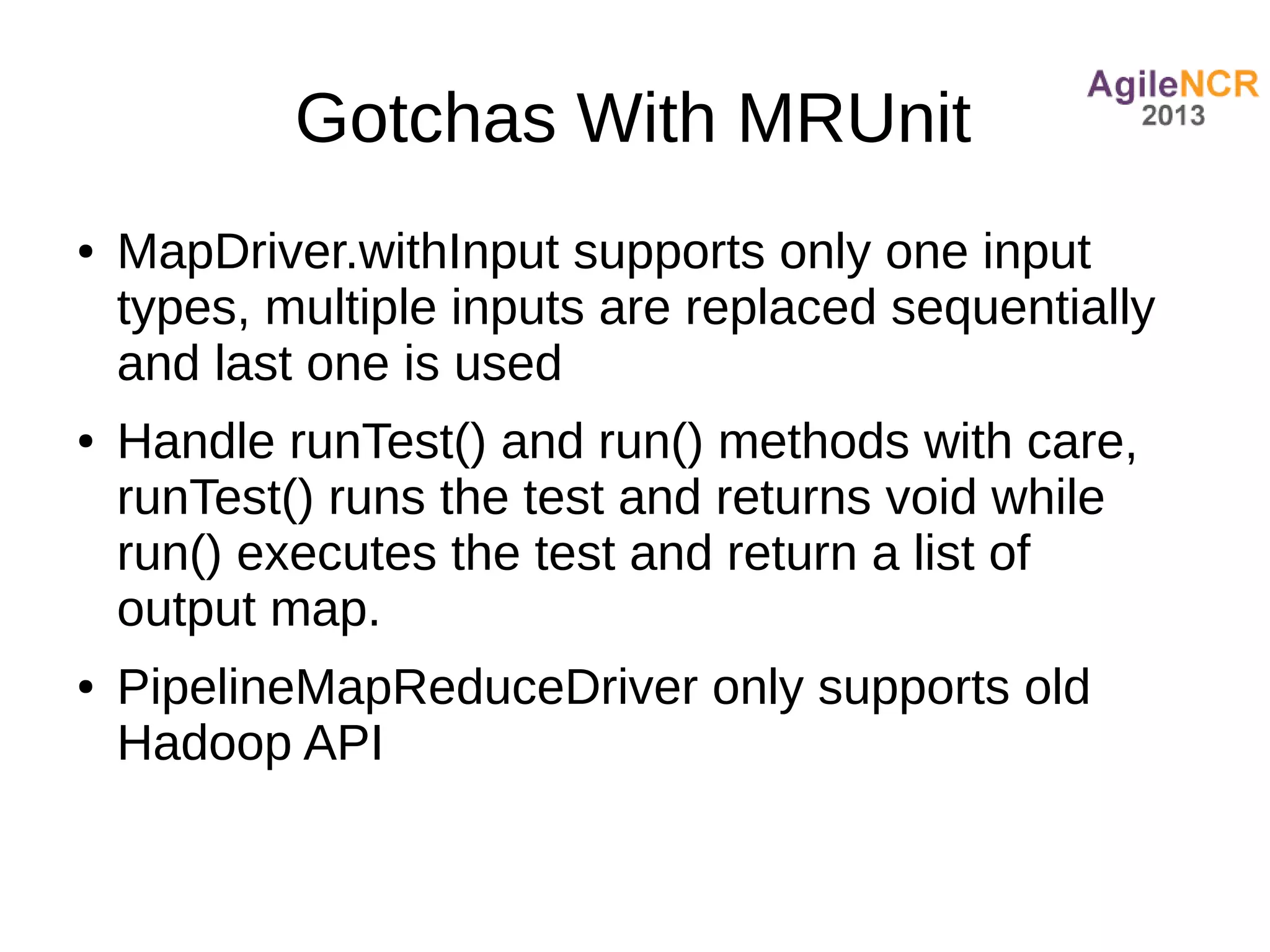 Gotchas With MRUnit
●   MapDriver.withInput supports only one input
    types, multiple inputs are replaced sequentially
    and last one is used
●   Handle runTest() and run() methods with care,
    runTest() runs the test and returns void while
    run() executes the test and return a list of
    output map.
●   PipelineMapReduceDriver only supports old
    Hadoop API
 