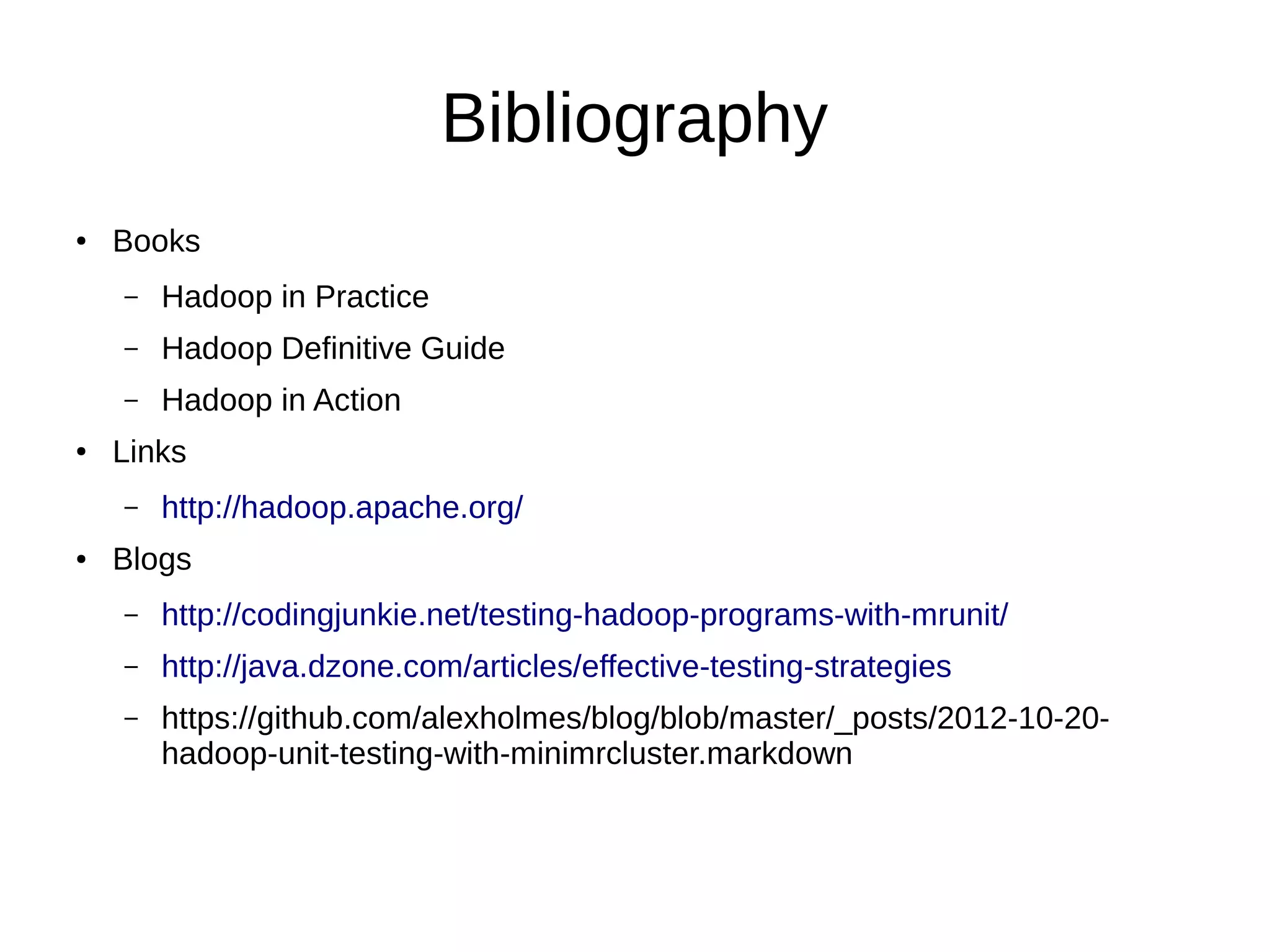 Bibliography
●   Books
    –   Hadoop in Practice
    –   Hadoop Definitive Guide
    –   Hadoop in Action
●   Links
    –   http://hadoop.apache.org/
●   Blogs
    –   http://codingjunkie.net/testing-hadoop-programs-with-mrunit/
    –   http://java.dzone.com/articles/effective-testing-strategies
    –   https://github.com/alexholmes/blog/blob/master/_posts/2012-10-20-
        hadoop-unit-testing-with-minimrcluster.markdown
 