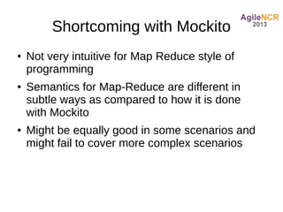 Shortcoming with Mockito
●   Not very intuitive for Map Reduce style of
    programming
●   Semantics for Map-Reduce are different in
    subtle ways as compared to how it is done
    with Mockito
●   Might be equally good in some scenarios and
    might fail to cover more complex scenarios
 