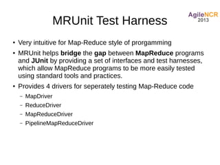 MRUnit Test Harness
●   Very intuitive for Map-Reduce style of prorgamming
●   MRUnit helps bridge the gap between MapReduce programs
    and JUnit by providing a set of interfaces and test harnesses,
    which allow MapReduce programs to be more easily tested
    using standard tools and practices.
●   Provides 4 drivers for seperately testing Map-Reduce code
    –   MapDriver
    –   ReduceDriver
    –   MapReduceDriver
    –   PipelineMapReduceDriver
 