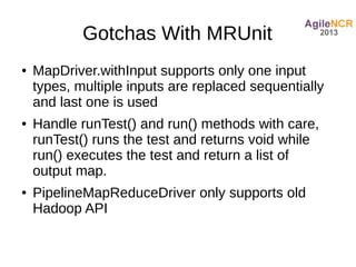 Gotchas With MRUnit
●   MapDriver.withInput supports only one input
    types, multiple inputs are replaced sequentially
    and last one is used
●   Handle runTest() and run() methods with care,
    runTest() runs the test and returns void while
    run() executes the test and return a list of
    output map.
●   PipelineMapReduceDriver only supports old
    Hadoop API
 