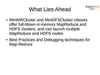 What Lies Ahead
●   MiniMRCluster and MiniDFSCluster classes
    offer full-blown in-memory MapReduce and
    HDFS clusters, and can launch multiple
    MapReduce and HDFS nodes
●   Best Practices and Debugging techniques for
    Map-Reduce
 
