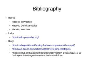 Bibliography
●   Books
    –   Hadoop in Practice
    –   Hadoop Definitive Guide
    –   Hadoop in Action
●   Links
    –   http://hadoop.apache.org/
●   Blogs
    –   http://codingjunkie.net/testing-hadoop-programs-with-mrunit/
    –   http://java.dzone.com/articles/effective-testing-strategies
    –   https://github.com/alexholmes/blog/blob/master/_posts/2012-10-20-
        hadoop-unit-testing-with-minimrcluster.markdown
 