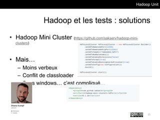 Hadoop Unit
Hadoop et les tests : solutions
• Hadoop Mini Cluster (https://github.com/sakserv/hadoop-mini-
clusters)
• Mais…
– Moins verbeux
– Conflit de classloader
– Sous windows… c’est compliqué…
15
 