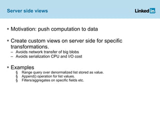 Server side views Motivation: push computation to data Create custom views on server side for specific transformations. Avoids network transfer of big blobs Avoids serialization CPU and I/O cost  Examples Range query over denormalized list stored as value. Append() operation for list values. Filters/aggregates on specific fields etc. 