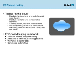 EC2 based testing  Testing “in the cloud” Distributed systems have to be tested on multi-node clusters Distributed systems have complex failure scenarios A storage system, above all, must be stable Automated testing allows rapid iteration while maintaining confidence in systems’ correctness and stability EC2-based testing framework Tests are invoked programmatically Adaptable to other cloud hosting providers Will run on a regular basis Contributed by Kirk True 