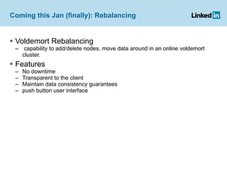 Coming this Jan (finally): Rebalancing Voldemort Rebalancing  capability to add/delete nodes, move data around in an online voldemort cluster.  Features No downtime Transparent to the client Maintain data consistency guarantees push button user interface 