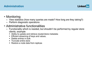 Administration Monitoring View statistics (how many queries are made? How long are they taking?) Perform diagnostic operations Administrative functionalities  Functionality which is needed, but shouldn’t be performed by regular store clients, example Ability to update and retrieve cluster/store metadata Efficient streaming of keys and values. Delete entries in bulk Truncate entire store  Restore a node data from replicas 