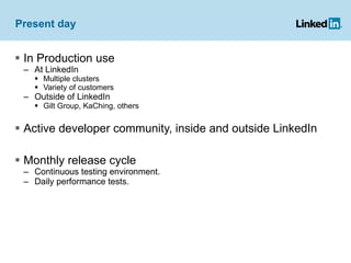 Present day In Production use  At LinkedIn Multiple clusters Variety of customers Outside of LinkedIn Gilt Group, KaChing, others Active developer community, inside and outside LinkedIn Monthly release cycle Continuous testing environment.  Daily performance tests. 