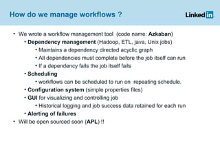 How do we manage workflows ?  We wrote a workflow management tool  (code name:  Azkaban ) Dependency management  (Hadoop, ETL, java, Unix jobs) Maintains a dependency directed acyclic graph All dependencies must complete before the job itself can run If a dependency fails the job itself fails Scheduling  workflows can be scheduled to run on  repeating schedule. Configuration system  (simple properties files) GUI  for visualizing and controlling job Historical logging and job success data retained for each run Alerting of failures Will be open sourced soon ( APL ) !! 