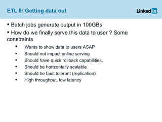 ETL II: Getting data out Batch jobs generate output in 100GBs How do we finally serve this data to user ? Some constraints Wants to show data to users ASAP Should not impact online serving Should have quick rollback capabilities. Should be horizontally scalable Should be fault tolerant (replication) High throughput, low latency 
