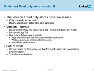 Voldemort Read only store: version II The Version I read only stores have few issues Only one reducer per node Binary search can potentially take 32 steps. Version II format Make multiple key-file, value-file pairs (multiple reducer per node) Mmap all keys file. Use interpolation binary search Keys are MD5 hash and very well uniformed distributed While searching do predicted binary search  Much faster performance Future work Group values by frequency, so that frequent values are in operating system cache Transfer only the delta Proprietary & Confidential 01/21/10 